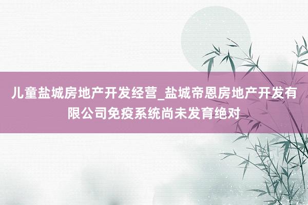 儿童盐城房地产开发经营_盐城帝恩房地产开发有限公司免疫系统尚未发育绝对