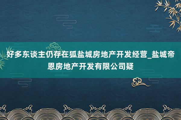 好多东谈主仍存在狐盐城房地产开发经营_盐城帝恩房地产开发有限公司疑