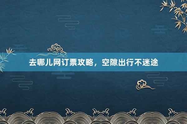 去哪儿网订票攻略，空隙出行不迷途
